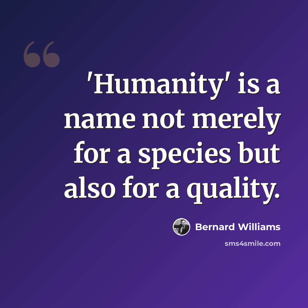 “'Humanity' is a name not merely for a species but also for a quality.” quote by Bernard Williams