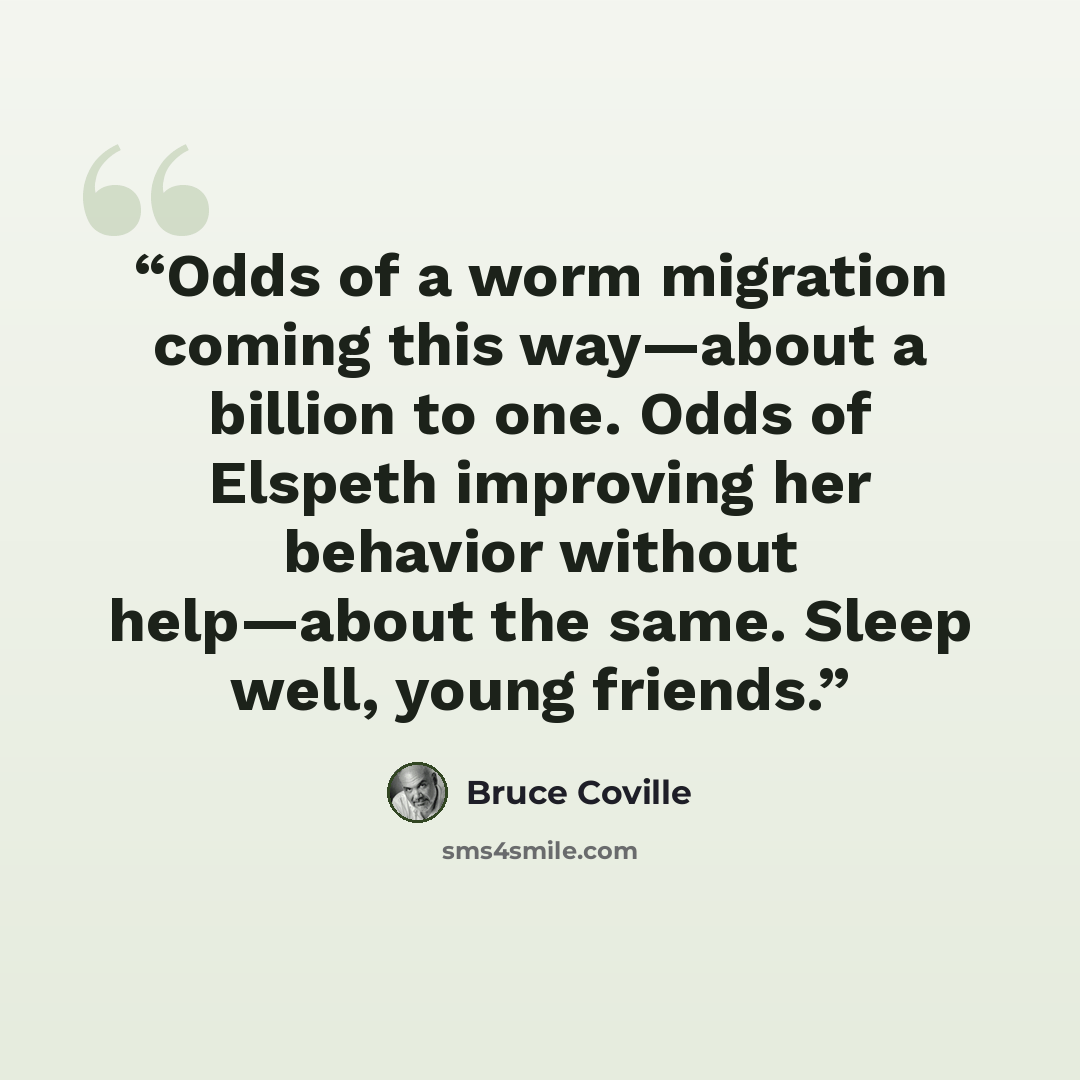 “Odds of a worm migration coming this way—about a billion to one. Odds of Elspeth improving her behavior without help—about the same. Sleep well, young friends.” quote by Bruce Coville