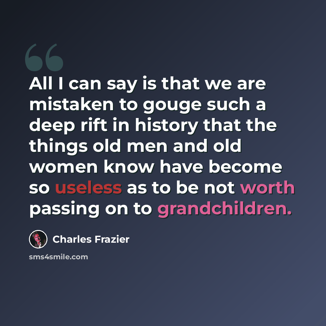 “All I can say is that we are mistaken to gouge such a deep rift in history that the things old men and old women know have become so useless as to be not worth passing on to grandchildren.” quote by Charles Frazier