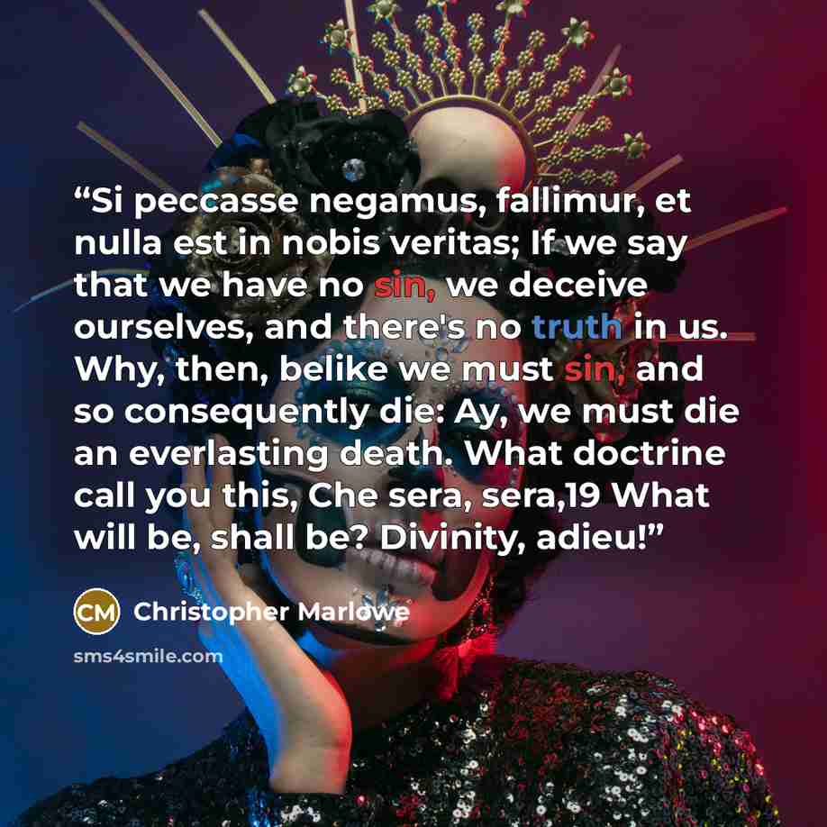 “Si peccasse negamus, fallimur, et nulla est in nobis veritas; If we say that we have no sin, we deceive ourselves, and there's no truth in us. Why, then, belike we must sin, and so consequently die: Ay, we must die an everlasting death. What doctrine call you this, Che sera, sera,19 What will be…” quote by Christopher Marlowe