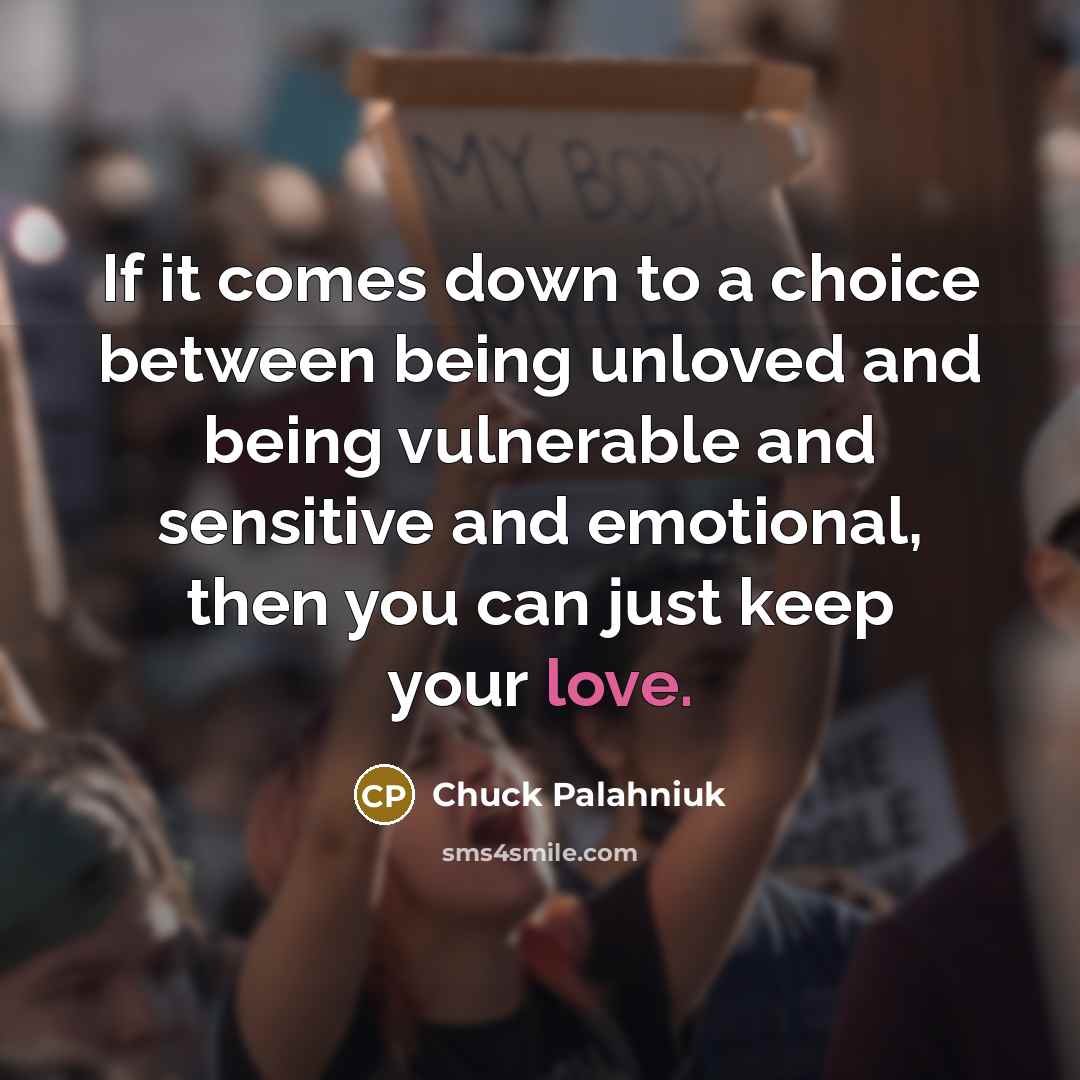 “If it comes down to a choice between being unloved and being vulnerable and sensitive and emotional, then you can just keep your love.” quote by Chuck Palahniuk