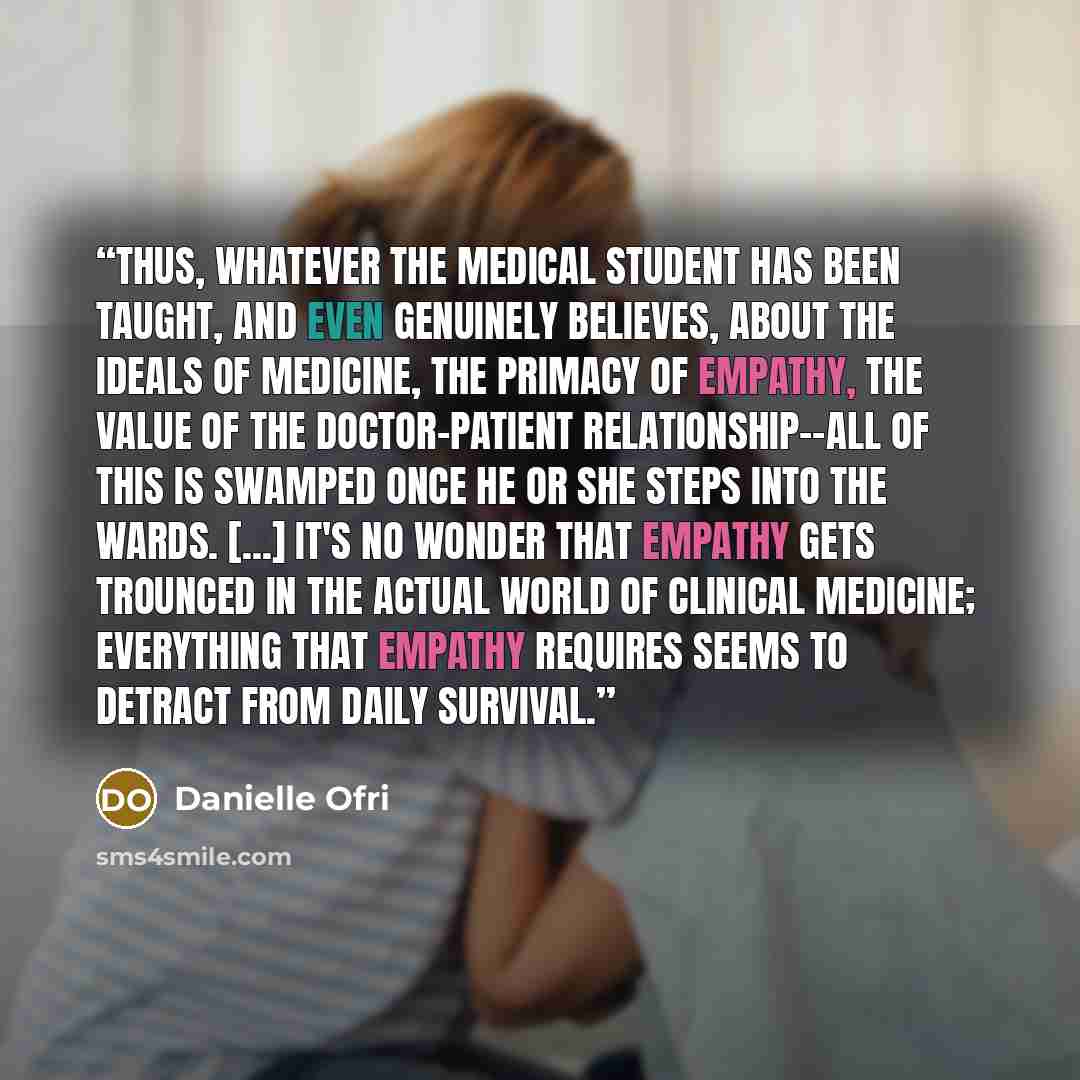 “Thus, whatever the medical student has been taught, and even genuinely believes, about the ideals of medicine, the primacy of empathy, the value of the doctor-patient relationship--all of this is swamped once he or she steps into the wards. [...] It's no wonder that empathy gets trounced in the…” quote by Danielle Ofri