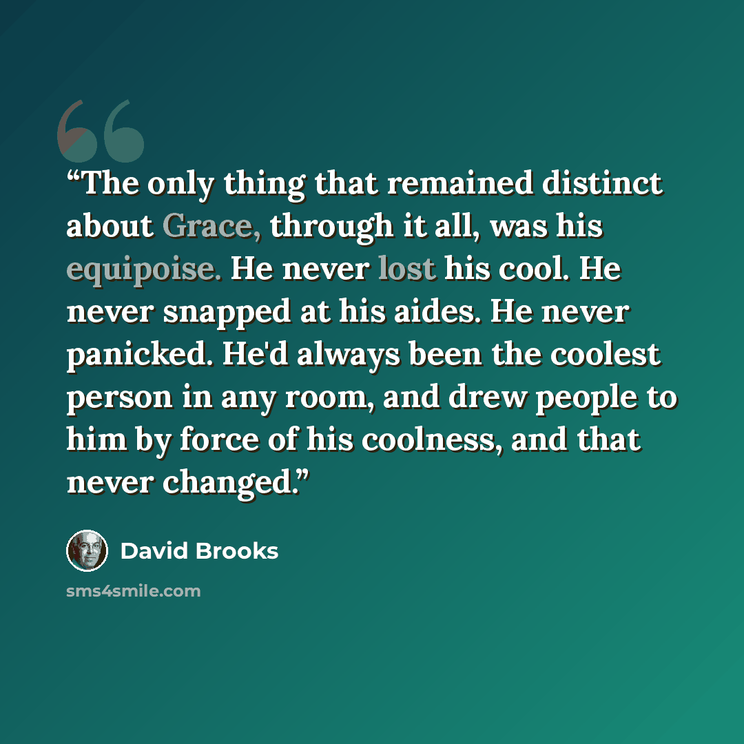 “The only thing that remained distinct about Grace, through it all, was his equipoise. He never lost his cool. He never snapped at his aides. He never panicked. He'd always been the coolest person in any room, and drew people to him by force of his coolness, and that never changed.” quote by David Brooks