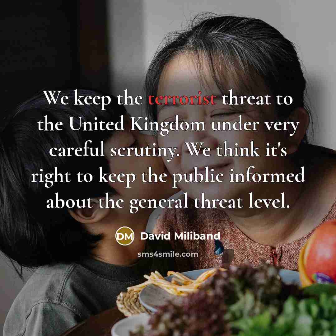 “We keep the terrorist threat to the United Kingdom under very careful scrutiny. We think it's right to keep the public informed about the general threat level.” quote by David Miliband
