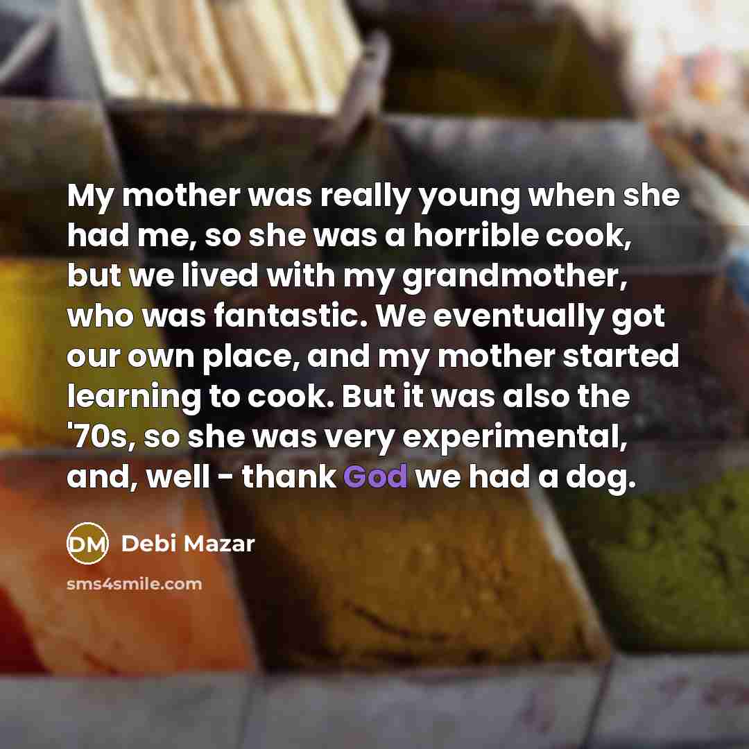 “My mother was really young when she had me, so she was a horrible cook, but we lived with my grandmother, who was fantastic. We eventually got our own place, and my mother started learning to cook. But it was also the '70s, so she was very experimental, and, well - thank God we had a dog.” quote by Debi Mazar