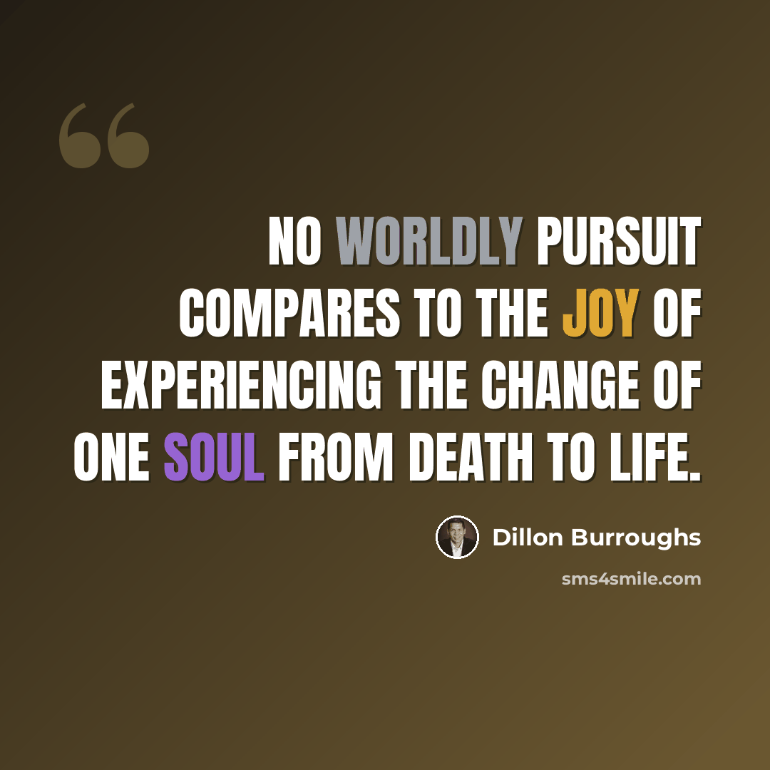 “No worldly pursuit compares to the joy of experiencing the change of one soul from death to life.” quote by Dillon Burroughs