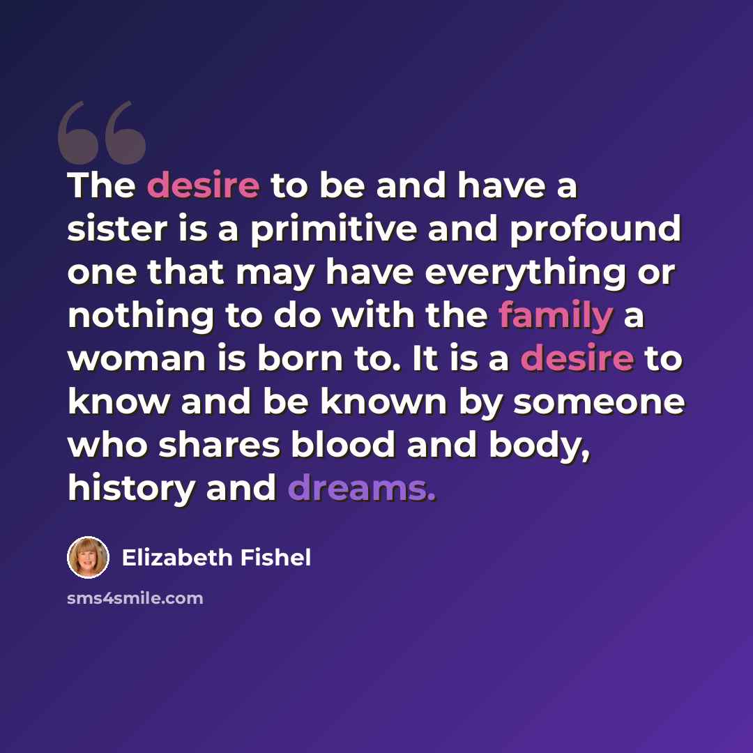 “The desire to be and have a sister is a primitive and profound one that may have everything or nothing to do with the family a woman is born to. It is a desire to know and be known by someone who shares blood and body, history and dreams.” quote by Elizabeth Fishel