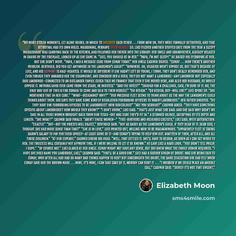 “no more stolen moments, let alone hours, in which to discover each other . . . from now on, they were formally betrothed, and that betrothal had its own rules. Maddening, perhaps intentionally so. Luci filched another stuffed date from the tray a sleepy maidservant was carrying back to the…” quote by Elizabeth Moon
