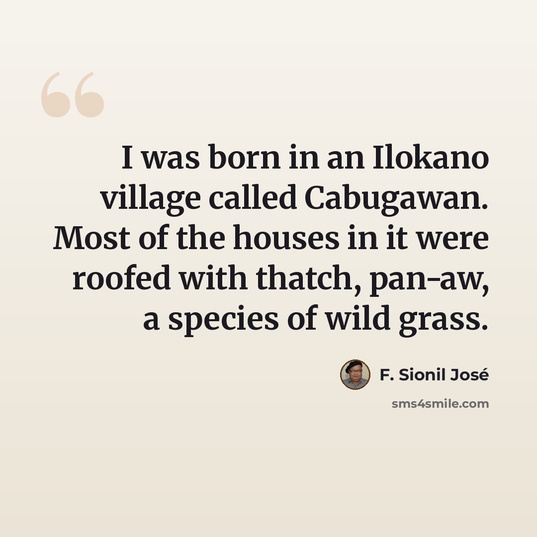 “I was born in an Ilokano village called Cabugawan. Most of the houses in it were roofed with thatch, pan-aw, a species of wild grass.” quote by F. Sionil Jose