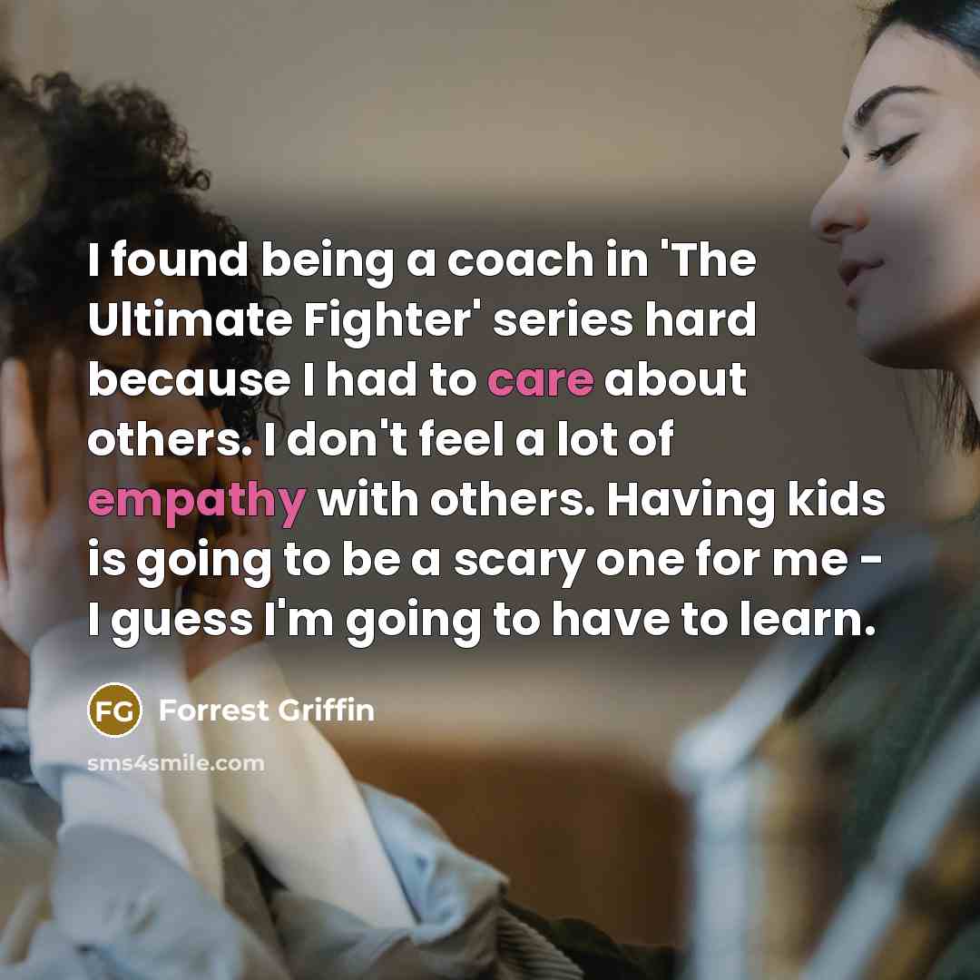 “I found being a coach in 'The Ultimate Fighter' series hard because I had to care about others. I don't feel a lot of empathy with others. Having kids is going to be a scary one for me - I guess I'm going to have to learn.” quote by Forrest Griffin