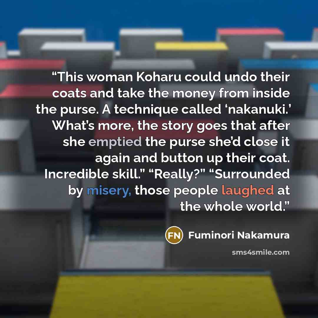 “This woman Koharu could undo their coats and take the money from inside the purse. A technique called ‘nakanuki.’ What’s more, the story goes that after she emptied the purse she’d close it again and button up their coat. Incredible skill.” “Really?” “Surrounded by misery, those people laughed at…” quote by Fuminori Nakamura