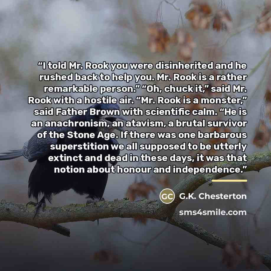 “I told Mr. Rook you were disinherited and he rushed back to help you. Mr. Rook is a rather remarkable person.” “Oh, chuck it,” said Mr. Rook with a hostile air. “Mr. Rook is a monster,” said Father Brown with scientific calm. “He is an anachronism, an atavism, a brutal survivor of the Stone Age…” quote by G.K. Chesterton