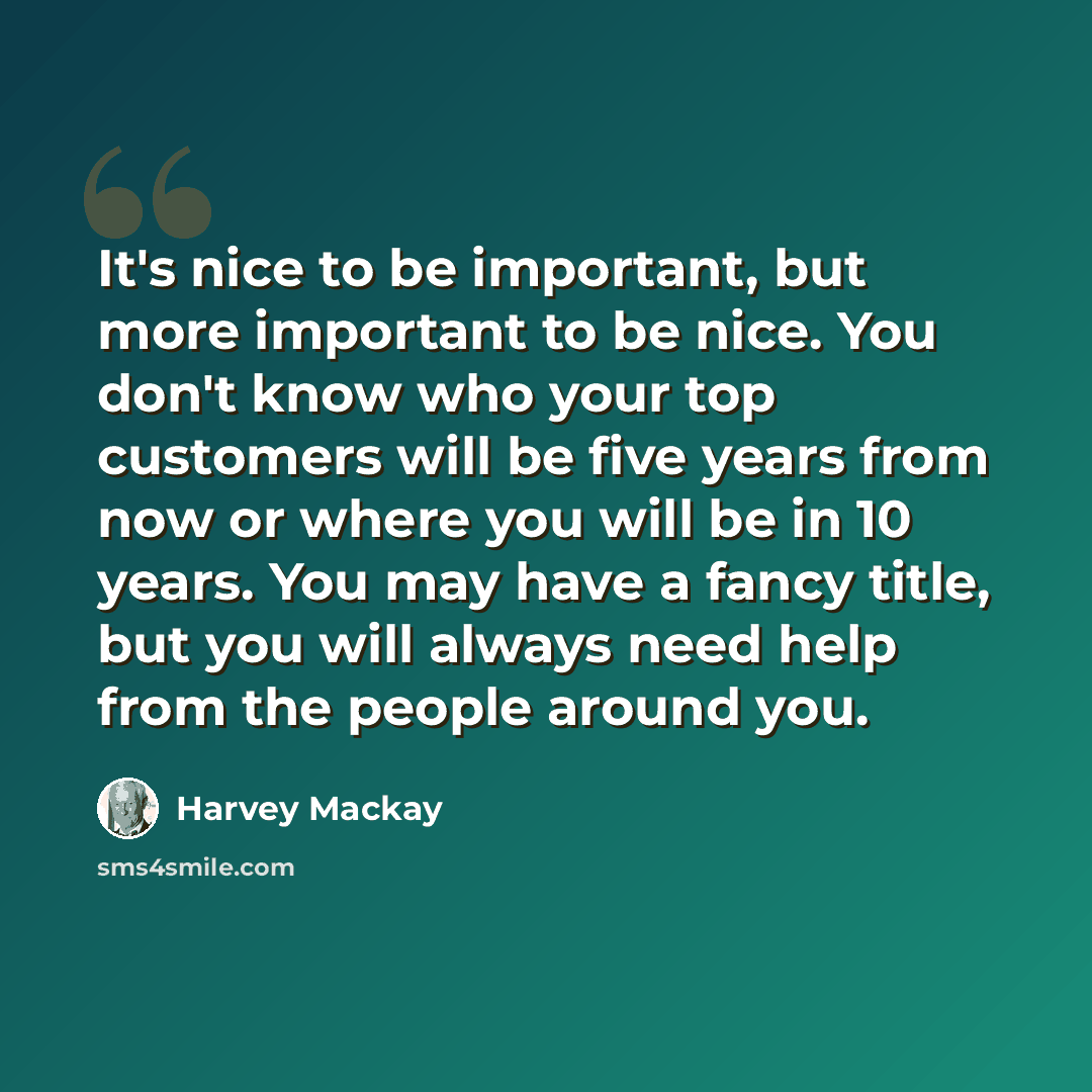“It's nice to be important, but more important to be nice. You don't know who your top customers will be five years from now or where you will be in 10 years. You may have a fancy title, but you will always need help from the people around you.” quote by Harvey Mackay