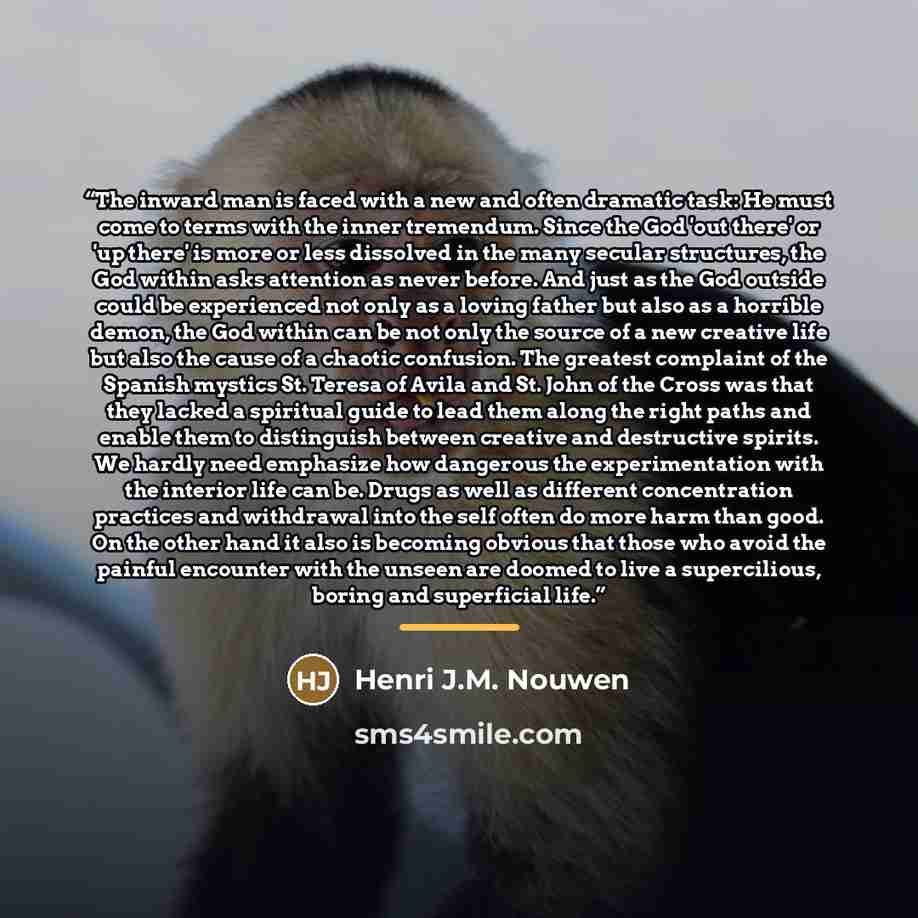 “The inward man is faced with a new and often dramatic task: He must come to terms with the inner tremendum. Since the God 'out there' or 'up there' is more or less dissolved in the many secular structures, the God within asks attention as never before. And just as the God outside could be…” quote by Henri J.M. Nouwen