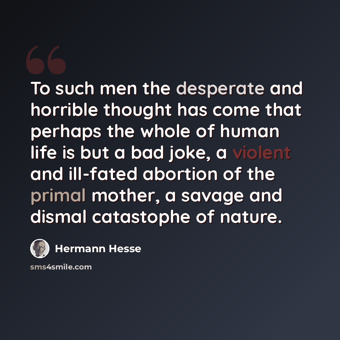 “To such men the desperate and horrible thought has come that perhaps the whole of human life is but a bad joke, a violent and ill-fated abortion of the primal mother, a savage and dismal catastophe of nature.” quote by Hermann Hesse