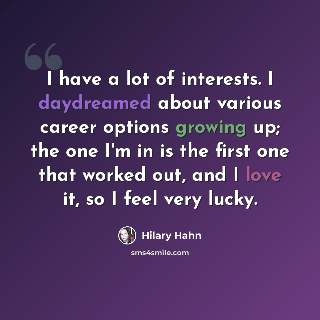“I have a lot of interests. I daydreamed about various career options growing up; the one I'm in is the first one that worked out, and I love it, so I feel very lucky.” quote by Hilary Hahn