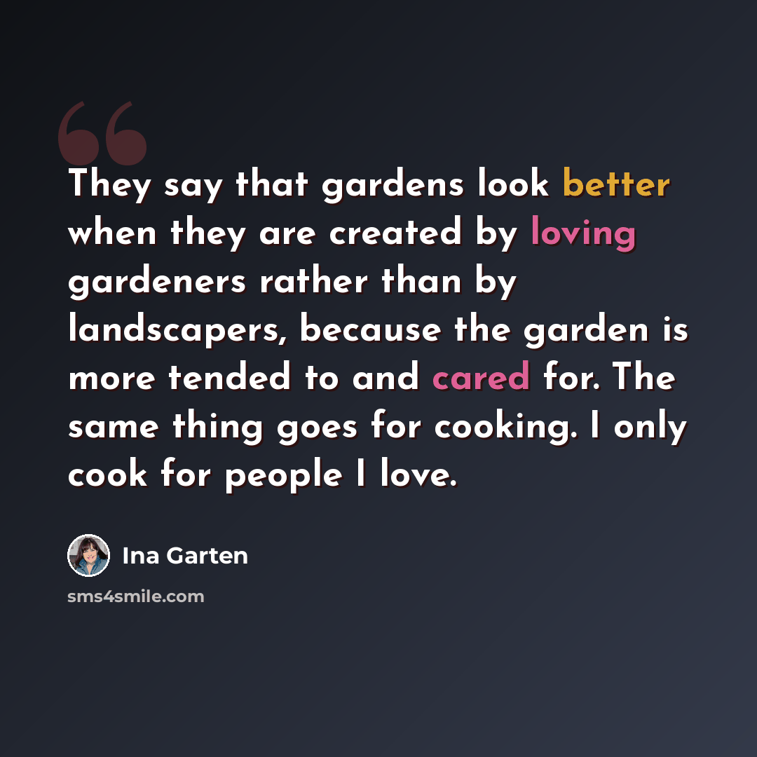 “They say that gardens look better when they are created by loving gardeners rather than by landscapers, because the garden is more tended to and cared for. The same thing goes for cooking. I only cook for people I love.” quote by Ina Garten