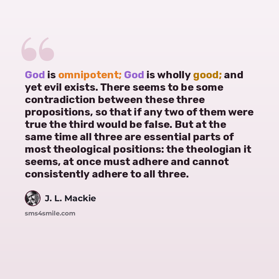 “God is omnipotent; God is wholly good; and yet evil exists. There seems to be some contradiction between these three propositions, so that if any two of them were true the third would be false. But at the same time all three are essential parts of most theological positions: the theologian it…” quote by J. L. Mackie