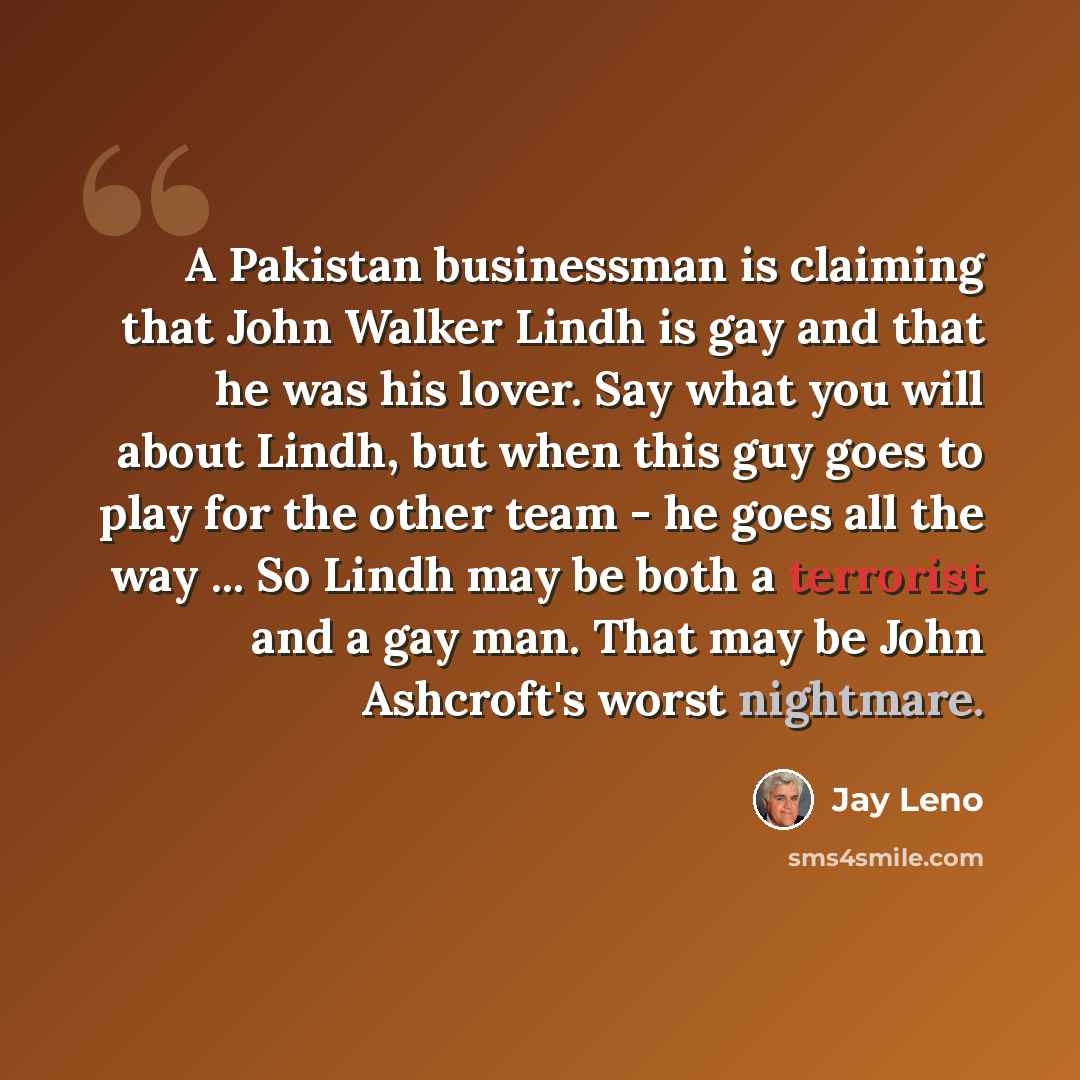 “A Pakistan businessman is claiming that John Walker Lindh is gay and that he was his lover. Say what you will about Lindh, but when this guy goes to play for the other team - he goes all the way ... So Lindh may be both a terrorist and a gay man. That may be John Ashcroft's worst nightmare.” quote by Jay Leno