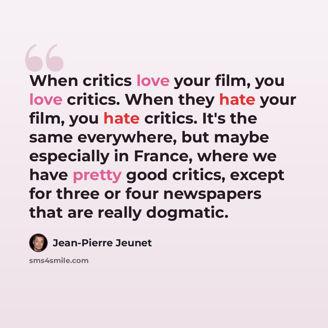 “When critics love your film, you love critics. When they hate your film, you hate critics. It's the same everywhere, but maybe especially in France, where we have pretty good critics, except for three or four newspapers that are really dogmatic.” quote by Jean-Pierre Jeunet