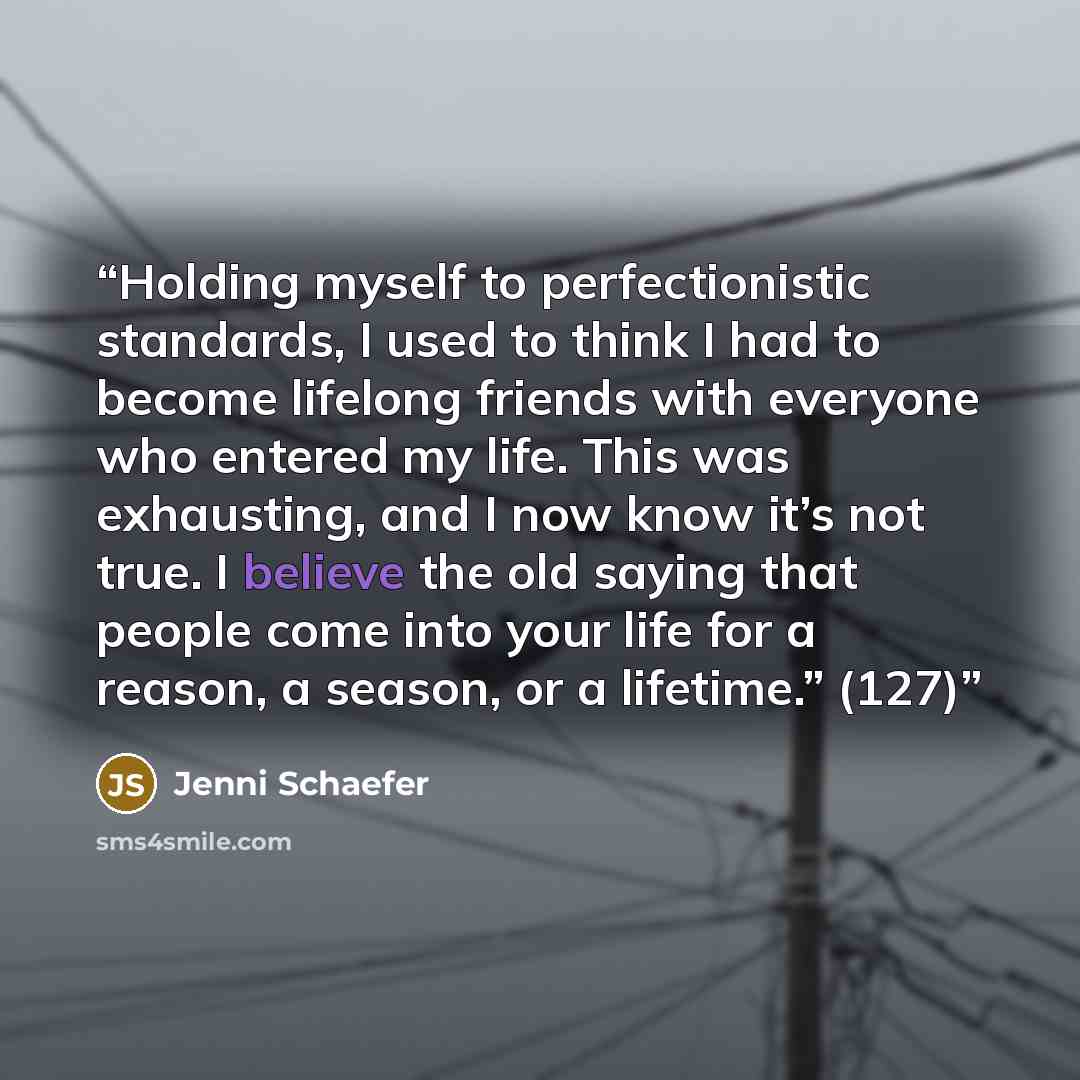 “Holding myself to perfectionistic standards, I used to think I had to become lifelong friends with everyone who entered my life. This was exhausting, and I now know it’s not true. I believe the old saying that people come into your life for a reason, a season, or a lifetime.” (127)” quote by Jenni Schaefer