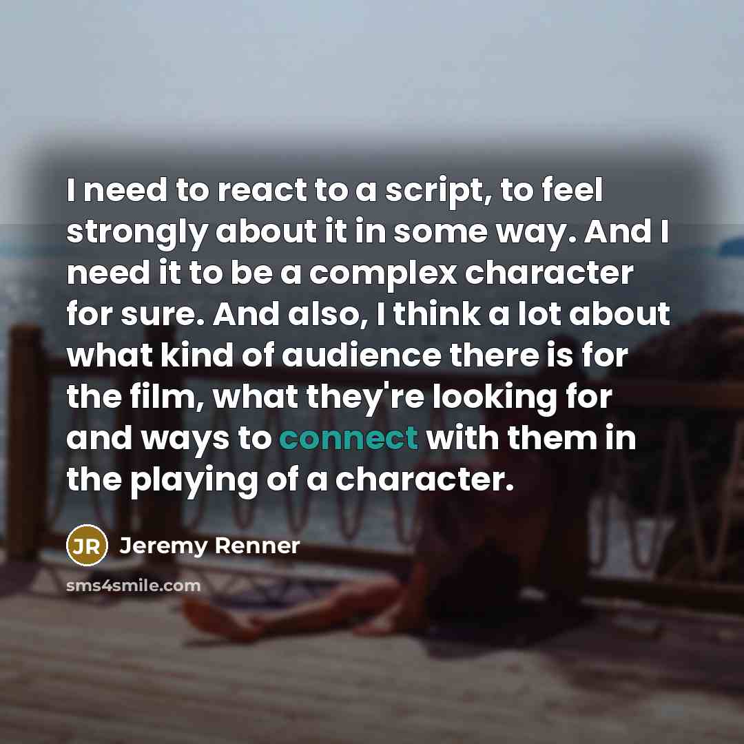 “I need to react to a script, to feel strongly about it in some way. And I need it to be a complex character for sure. And also, I think a lot about what kind of audience there is for the film, what they're looking for and ways to connect with them in the playing of a character.” quote by Jeremy Renner