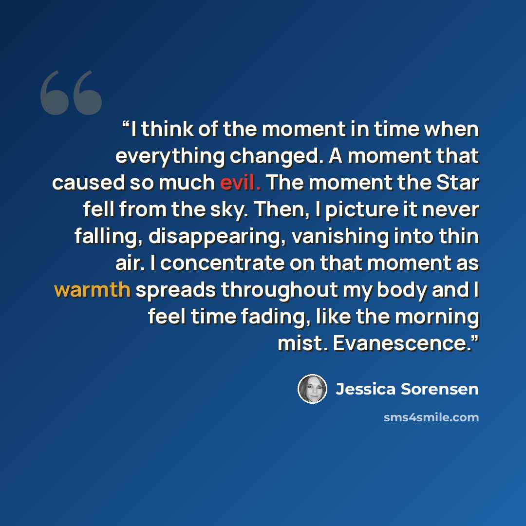 “I think of the moment in time when everything changed. A moment that caused so much evil. The moment the Star fell from the sky. Then, I picture it never falling, disappearing, vanishing into thin air. I concentrate on that moment as warmth spreads throughout my body and I feel time fading, like…” quote by Jessica Sorensen