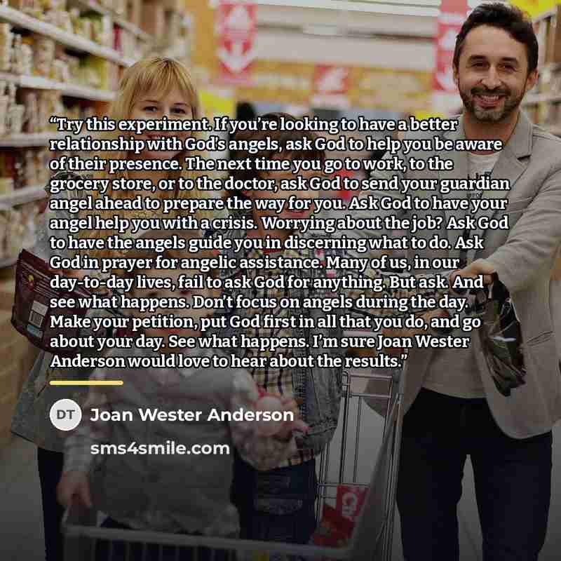 “Try this experiment. If you’re looking to have a better relationship with God’s angels, ask God to help you be aware of their presence. The next time you go to work, to the grocery store, or to the doctor, ask God to send your guardian angel ahead to prepare the way for you. Ask God to have your…” quote by Joan Wester Anderson