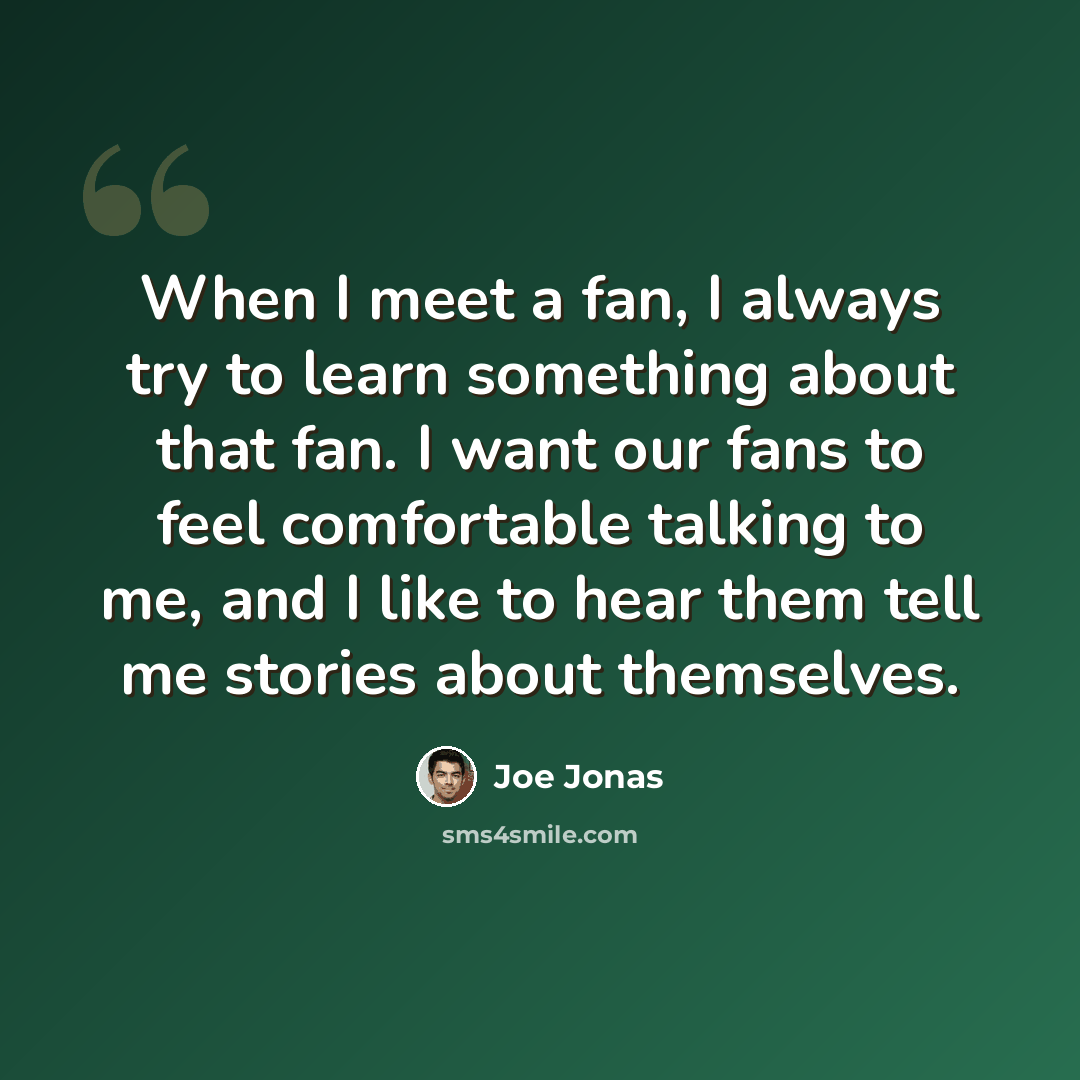 “When I meet a fan, I always try to learn something about that fan. I want our fans to feel comfortable talking to me, and I like to hear them tell me stories about themselves.” quote by Joe Jonas