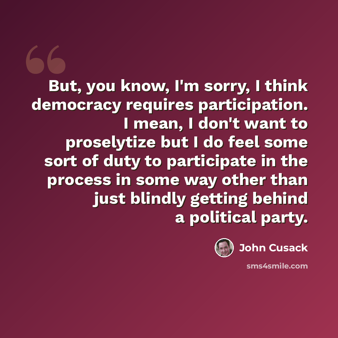 “But, you know, I'm sorry, I think democracy requires participation. I mean, I don't want to proselytize but I do feel some sort of duty to participate in the process in some way other than just blindly getting behind a political party.” quote by John Cusack