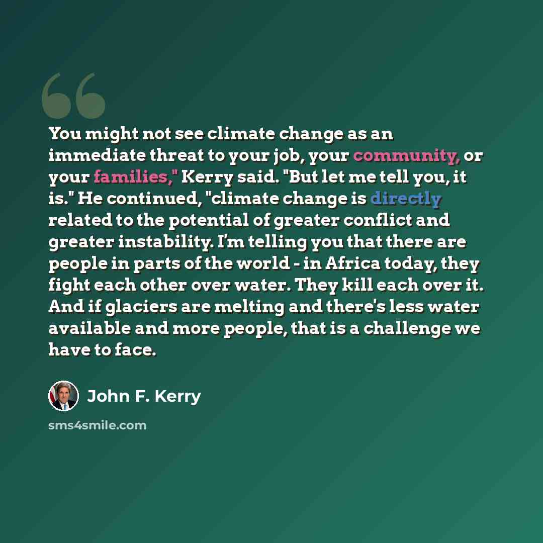 “You might not see climate change as an immediate threat to your job, your community, or your families," Kerry said. "But let me tell you, it is." He continued, "climate change is directly related to the potential of greater conflict and greater instability. I'm telling you that there are people in…” quote by John F. Kerry