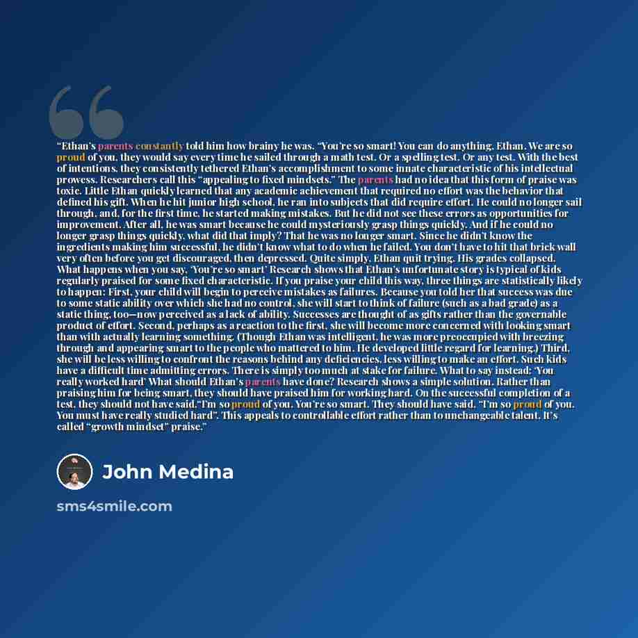 “Ethan’s parents constantly told him how brainy he was. “You’re so smart! You can do anything, Ethan. We are so proud of you, they would say every time he sailed through a math test. Or a spelling test. Or any test. With the best of intentions, they consistently tethered Ethan’s accomplishment to…” quote by John Medina
