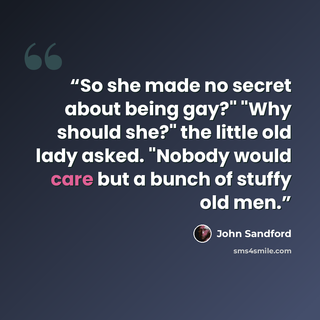 “So she made no secret about being gay?" "Why should she?" the little old lady asked. "Nobody would care but a bunch of stuffy old men.” quote by John Sandford