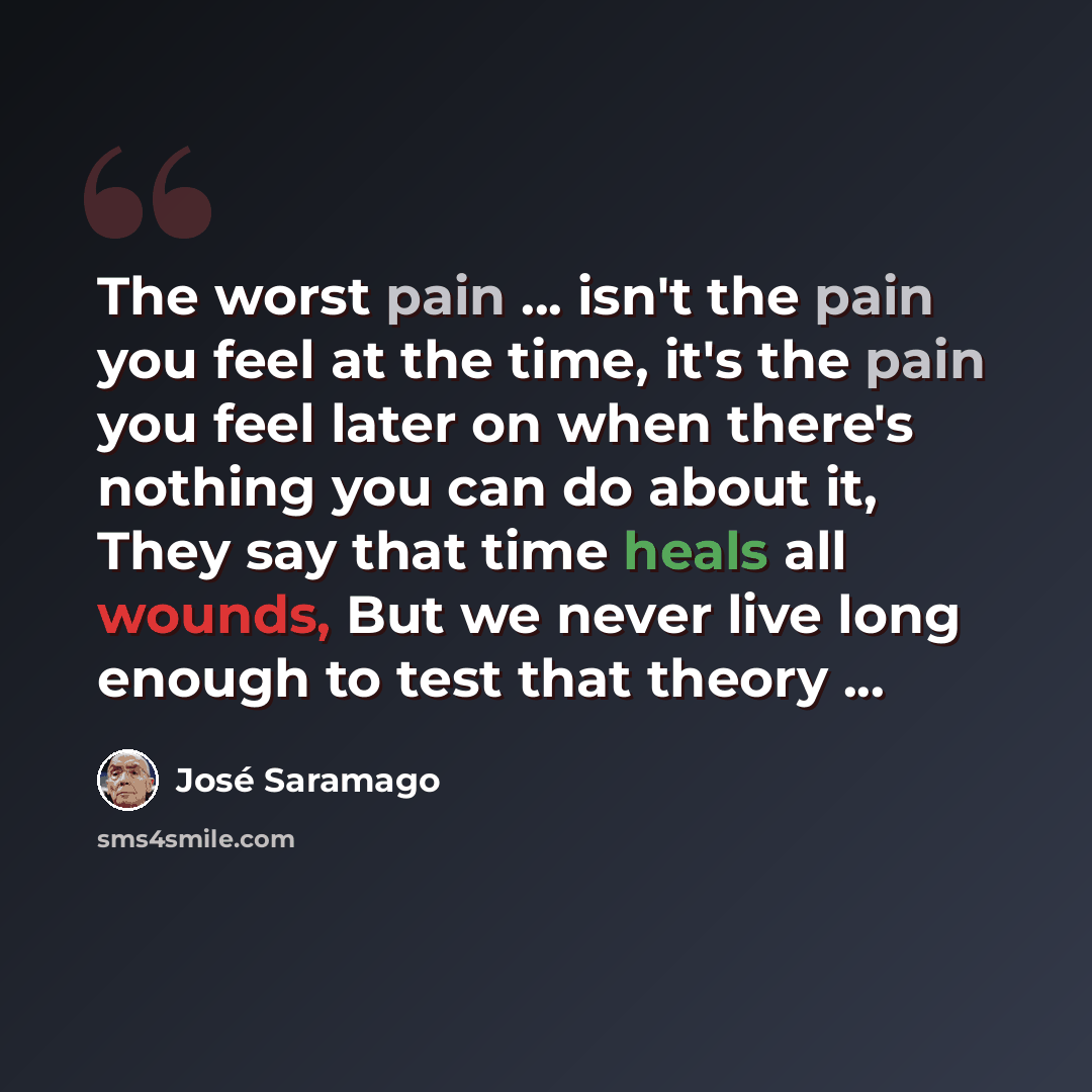 “The worst pain ... isn't the pain you feel at the time, it's the pain you feel later on when there's nothing you can do about it, They say that time heals all wounds, But we never live long enough to test that theory ...” quote by Jose Saramago