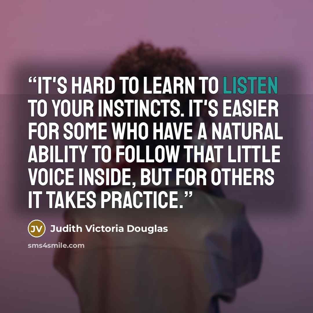 “It's hard to learn to listen to your instincts. It's easier for some who have a natural ability to follow that little voice inside, but for others it takes practice.” quote by Judith Victoria Douglas