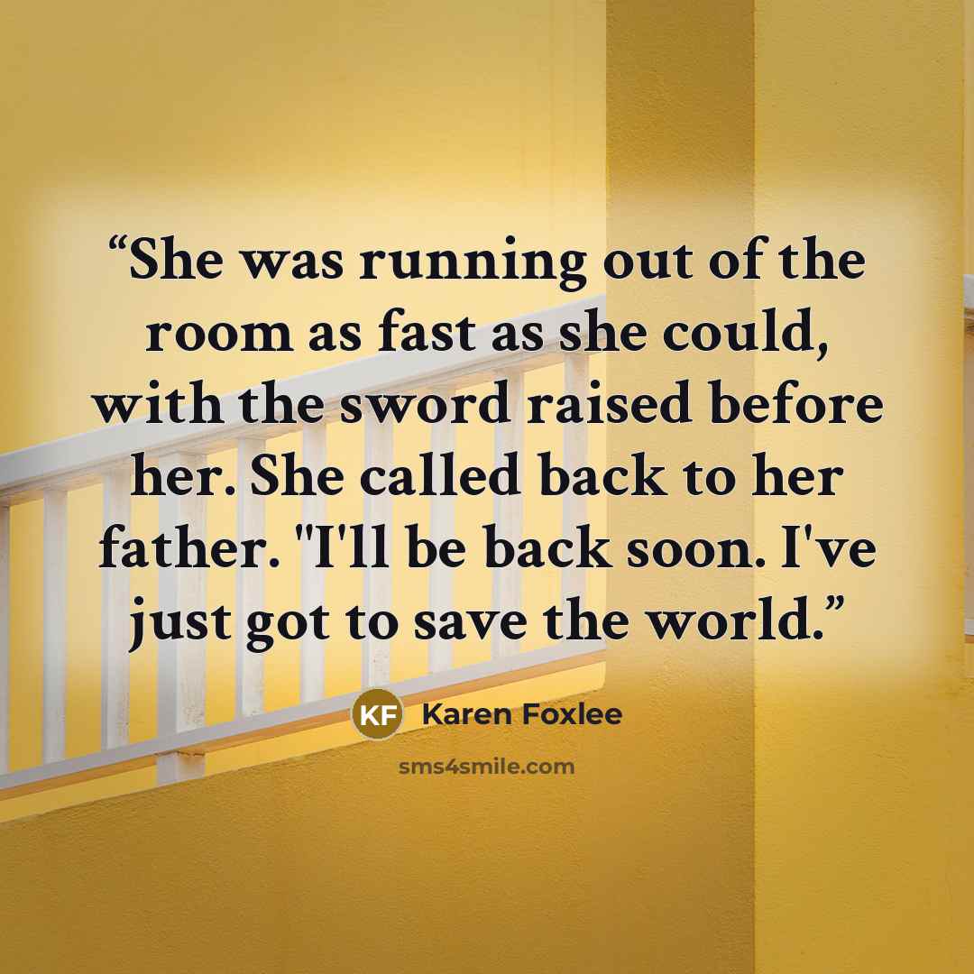 “She was running out of the room as fast as she could, with the sword raised before her. She called back to her father. "I'll be back soon. I've just got to save the world.” quote by Karen Foxlee