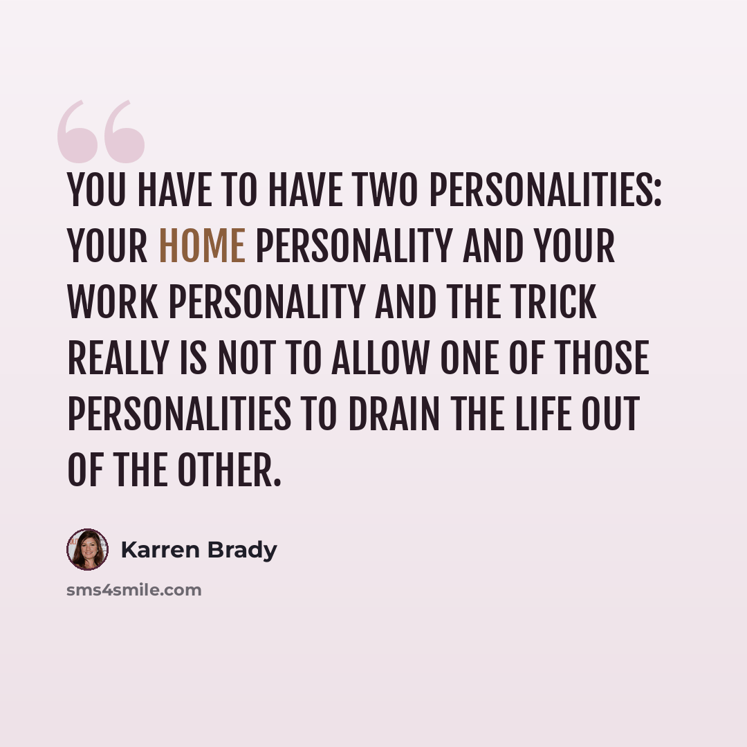 “You have to have two personalities: your home personality and your work personality and the trick really is not to allow one of those personalities to drain the life out of the other.” quote by Karren Brady