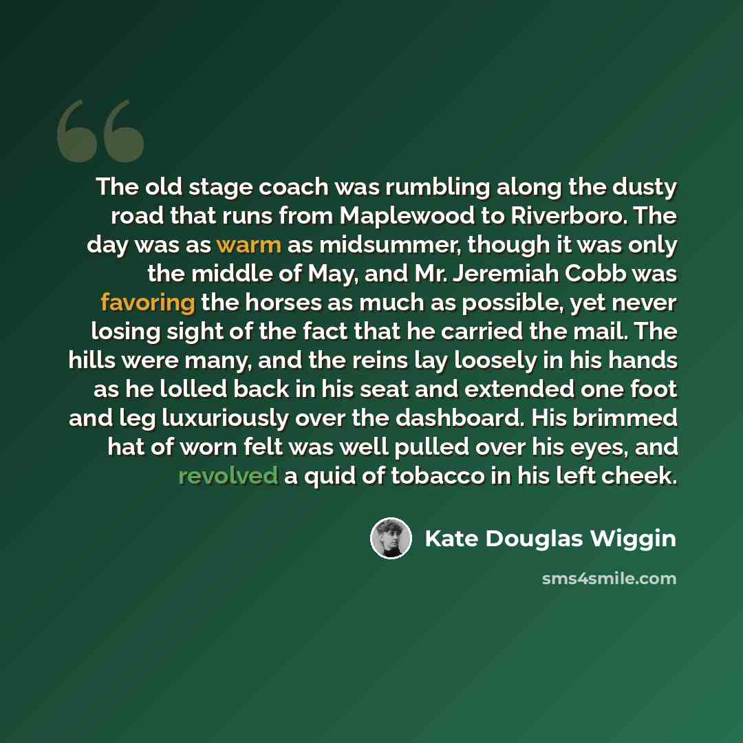 “The old stage coach was rumbling along the dusty road that runs from Maplewood to Riverboro. The day was as warm as midsummer, though it was only the middle of May, and Mr. Jeremiah Cobb was favoring the horses as much as possible, yet never losing sight of the fact that he carried the mail. The…” quote by Kate Douglas Wiggin