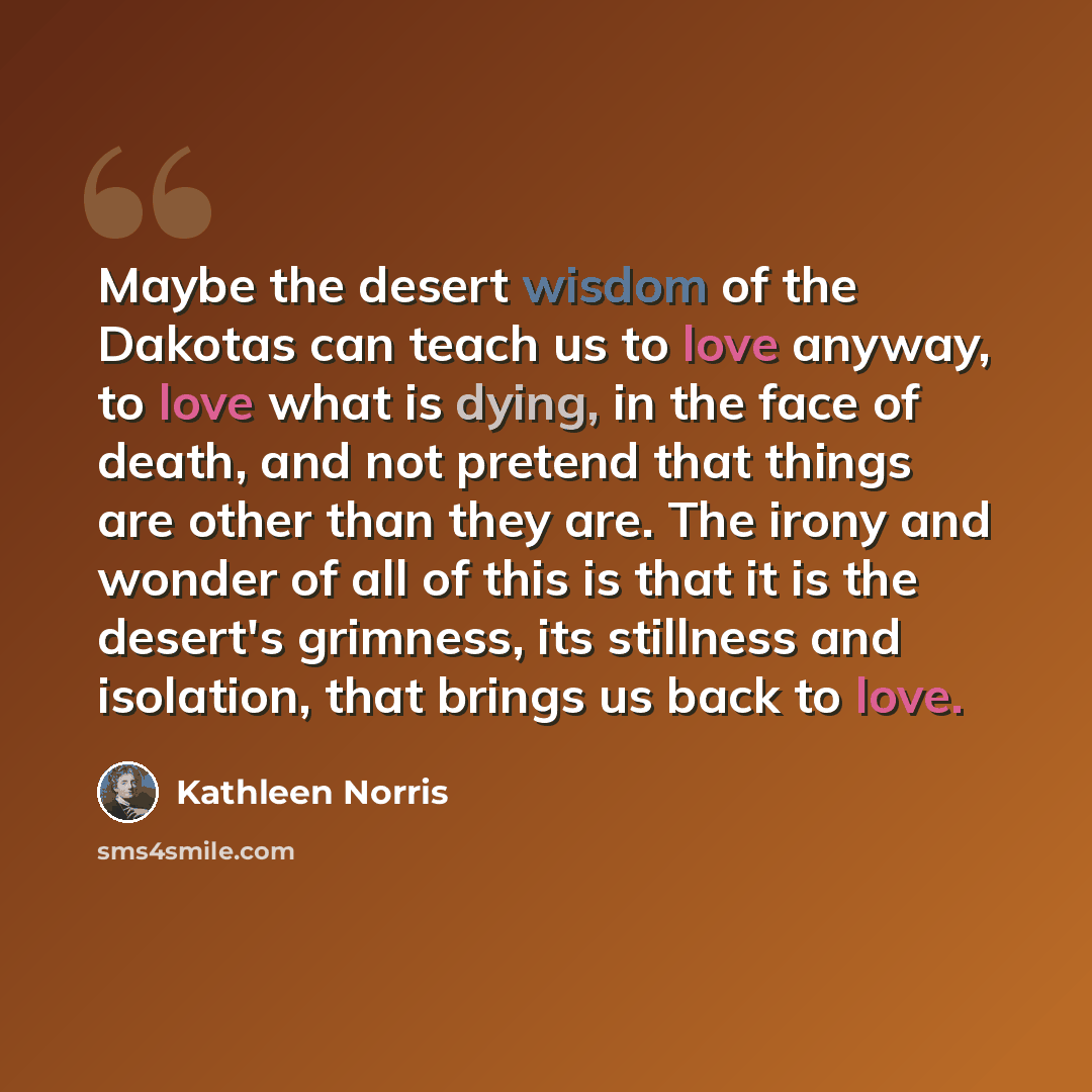 “Maybe the desert wisdom of the Dakotas can teach us to love anyway, to love what is dying, in the face of death, and not pretend that things are other than they are. The irony and wonder of all of this is that it is the desert's grimness, its stillness and isolation, that brings us back to love.” quote by Kathleen Norris