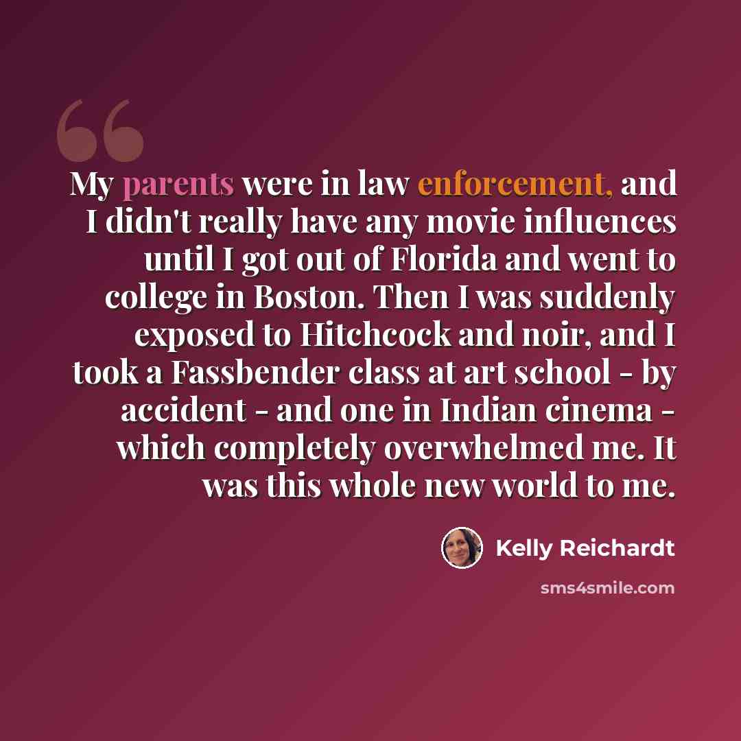 “My parents were in law enforcement, and I didn't really have any movie influences until I got out of Florida and went to college in Boston. Then I was suddenly exposed to Hitchcock and noir, and I took a Fassbender class at art school - by accident - and one in Indian cinema - which completely…” quote by Kelly Reichardt