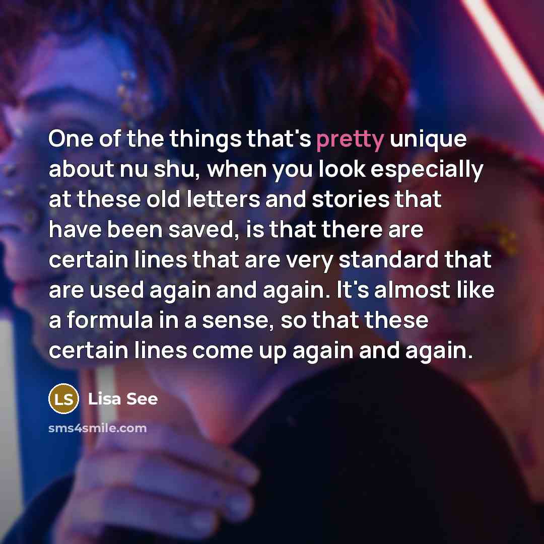 “One of the things that's pretty unique about nu shu, when you look especially at these old letters and stories that have been saved, is that there are certain lines that are very standard that are used again and again. It's almost like a formula in a sense, so that these certain lines come up…” quote by Lisa See