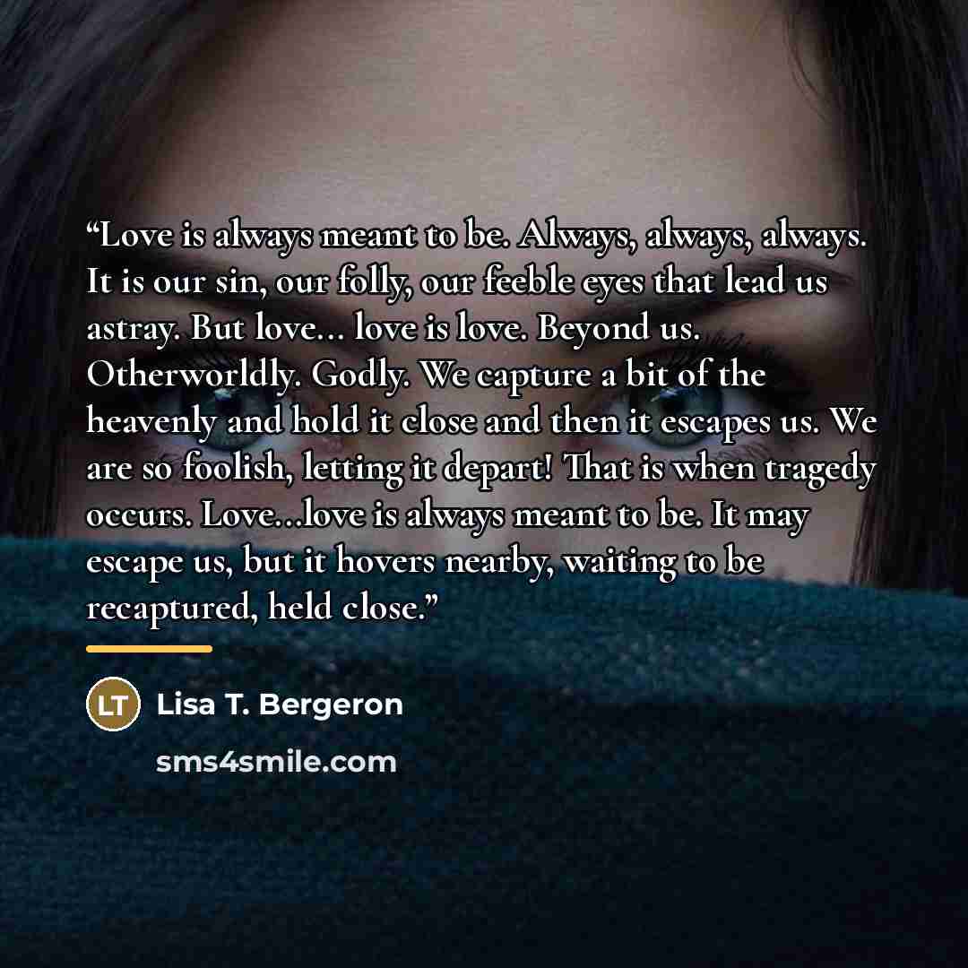 “Love is always meant to be. Always, always, always. It is our sin, our folly, our feeble eyes that lead us astray. But love... love is love. Beyond us. Otherworldly. Godly. We capture a bit of the heavenly and hold it close and then it escapes us. We are so foolish, letting it depart! That is when…” quote by Lisa T. Bergeron