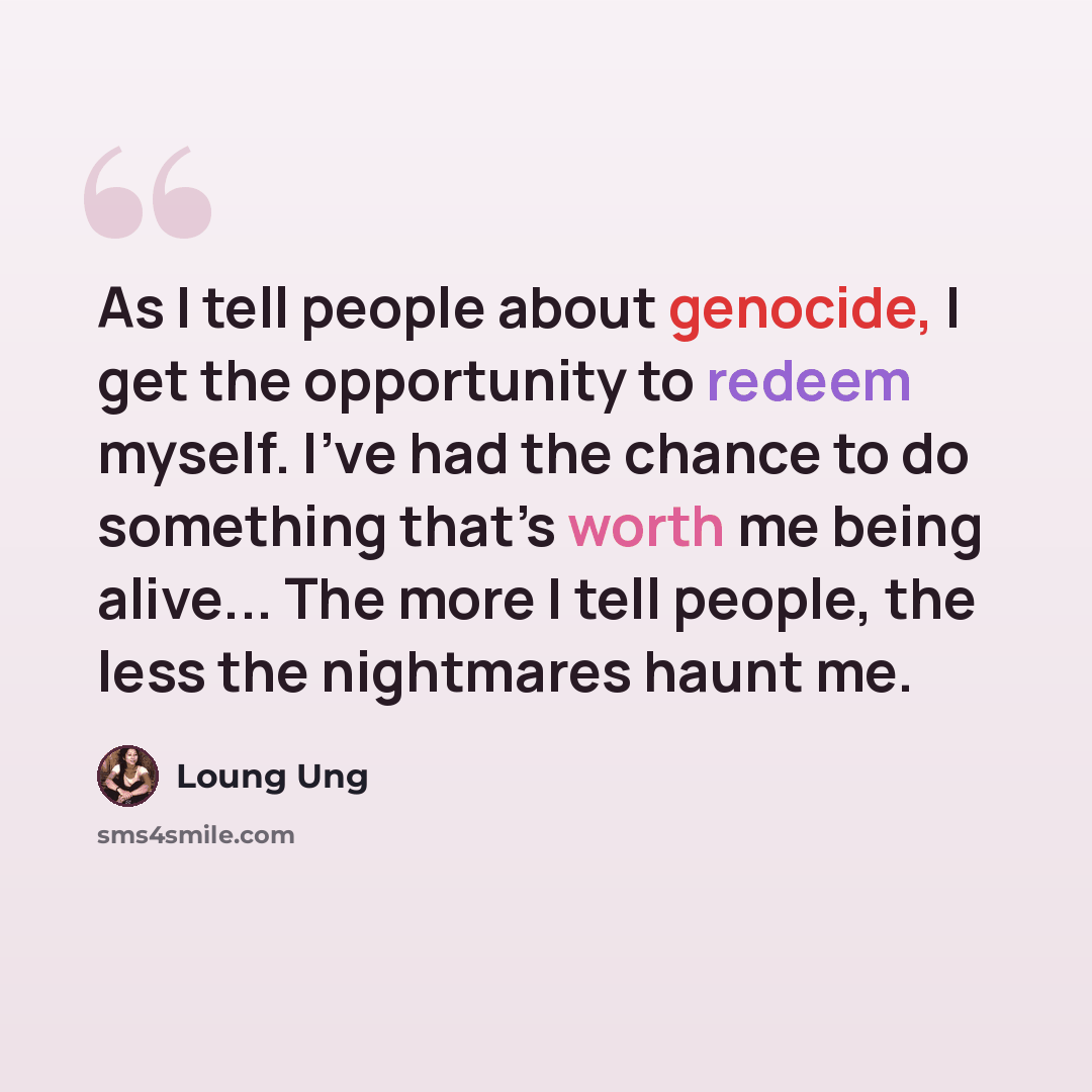 “As I tell people about genocide, I get the opportunity to redeem myself. I’ve had the chance to do something that’s worth me being alive... The more I tell people, the less the nightmares haunt me.” quote by Loung Ung