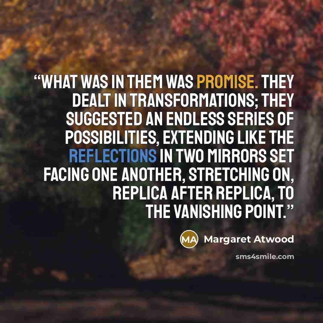 “What was in them was promise. They dealt in transformations; they suggested an endless series of possibilities, extending like the reflections in two mirrors set facing one another, stretching on, replica after replica, to the vanishing point.” quote by Margaret Atwood
