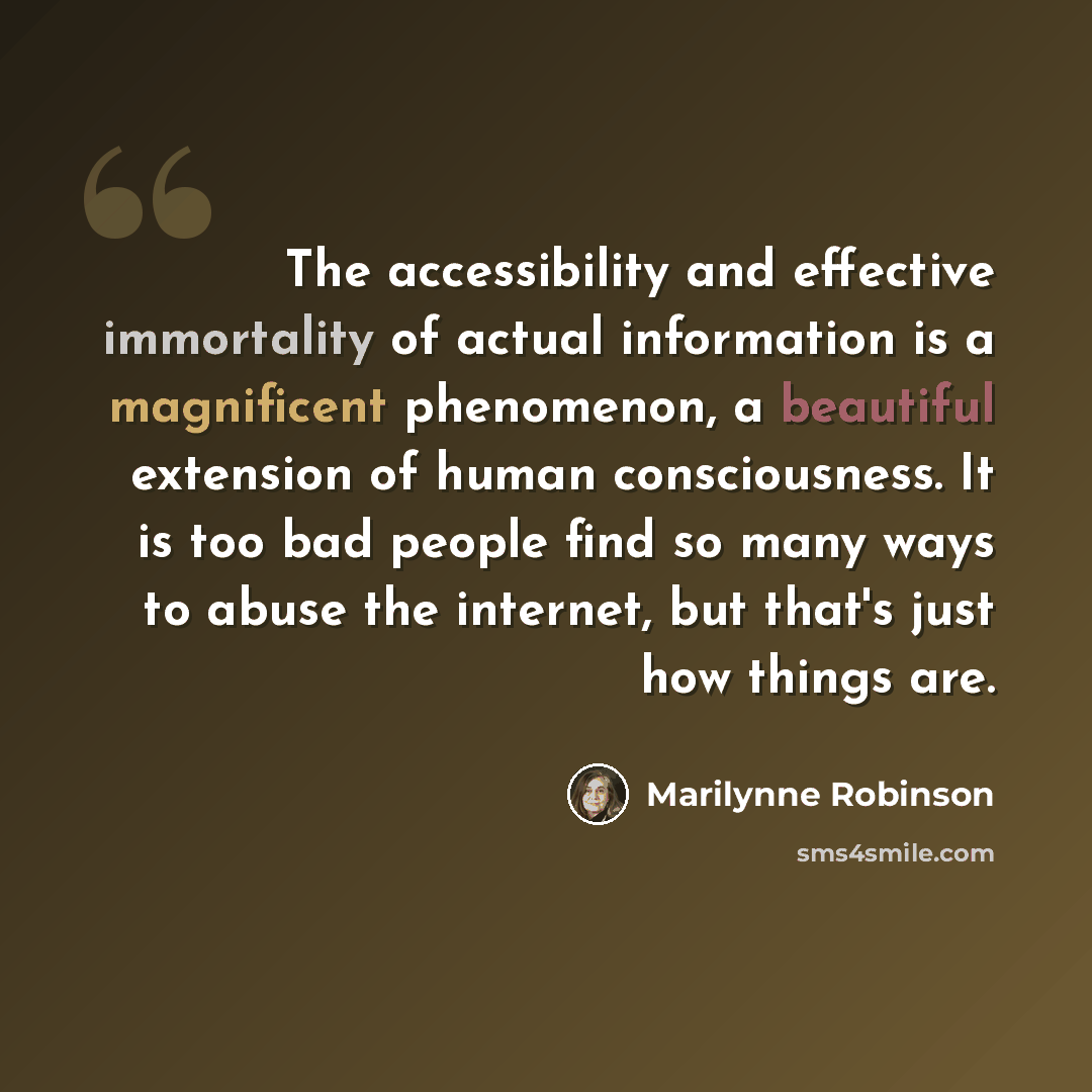 “The accessibility and effective immortality of actual information is a magnificent phenomenon, a beautiful extension of human consciousness. It is too bad people find so many ways to abuse the internet, but that's just how things are.” quote by Marilynne Robinson