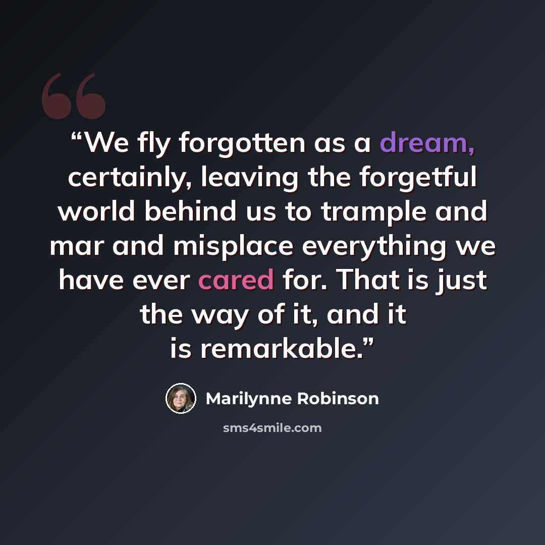“We fly forgotten as a dream, certainly, leaving the forgetful world behind us to trample and mar and misplace everything we have ever cared for. That is just the way of it, and it is remarkable.” quote by Marilynne Robinson