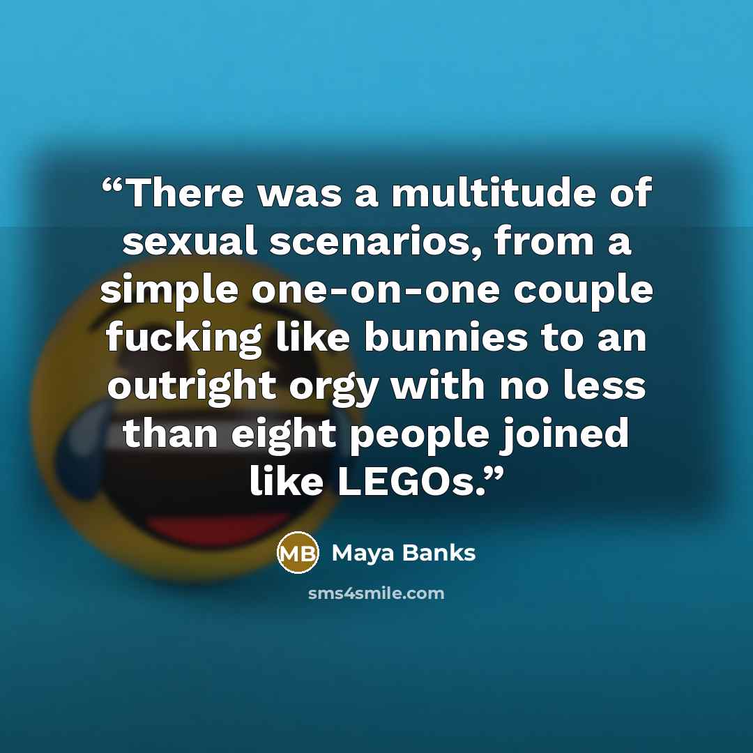 “There was a multitude of sexual scenarios, from a simple one-on-one couple fucking like bunnies to an outright orgy with no less than eight people joined like LEGOs.” quote by Maya Banks