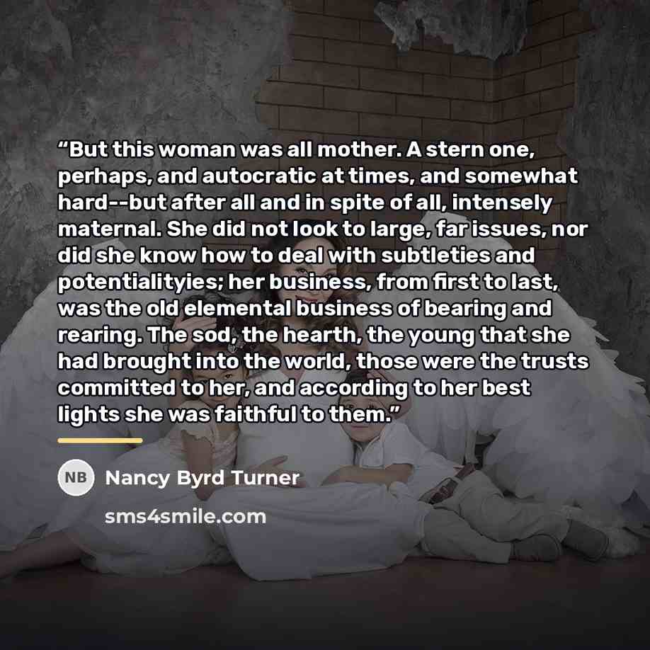 “But this woman was all mother. A stern one, perhaps, and autocratic at times, and somewhat hard--but after all and in spite of all, intensely maternal. She did not look to large, far issues, nor did she know how to deal with subtleties and potentialityies; her business, from first to last, was the…” quote by Nancy Byrd Turner