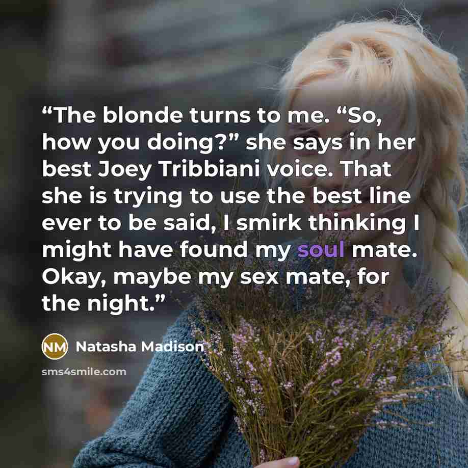 “The blonde turns to me. “So, how you doing?” she says in her best Joey Tribbiani voice. That she is trying to use the best line ever to be said, I smirk thinking I might have found my soul mate. Okay, maybe my sex mate, for the night.” quote by Natasha Madison