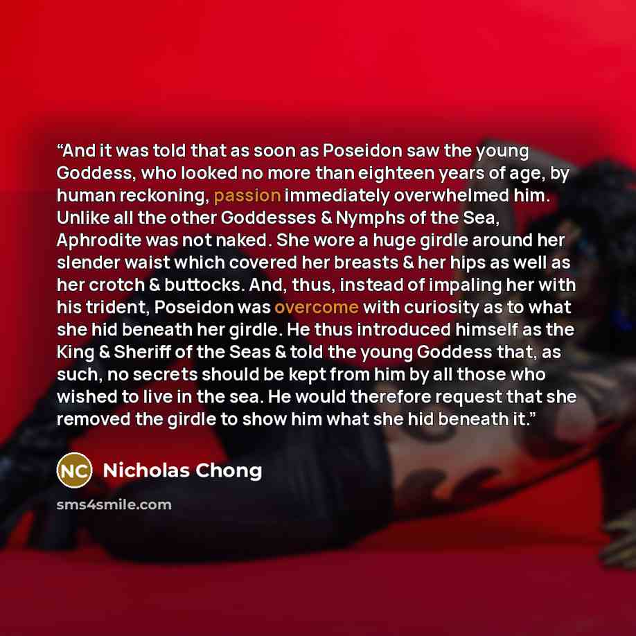 “And it was told that as soon as Poseidon saw the young Goddess, who looked no more than eighteen years of age, by human reckoning, passion immediately overwhelmed him. Unlike all the other Goddesses & Nymphs of the Sea, Aphrodite was not naked. She wore a huge girdle around her slender waist which…” quote by Nicholas Chong